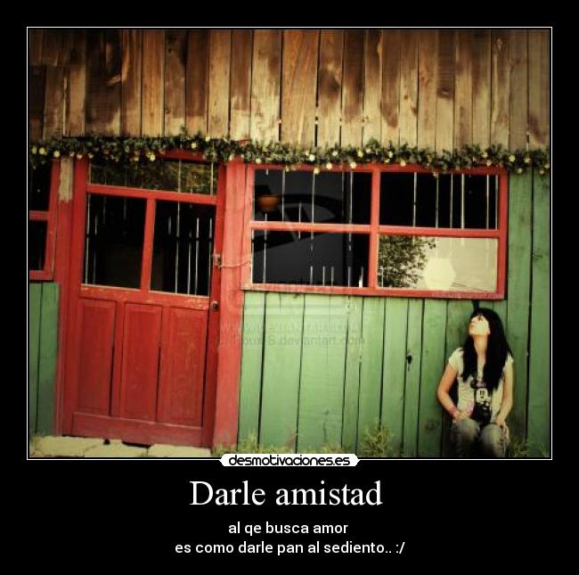 Darle amistad - al qe busca amor
es como darle pan al sediento.. :/