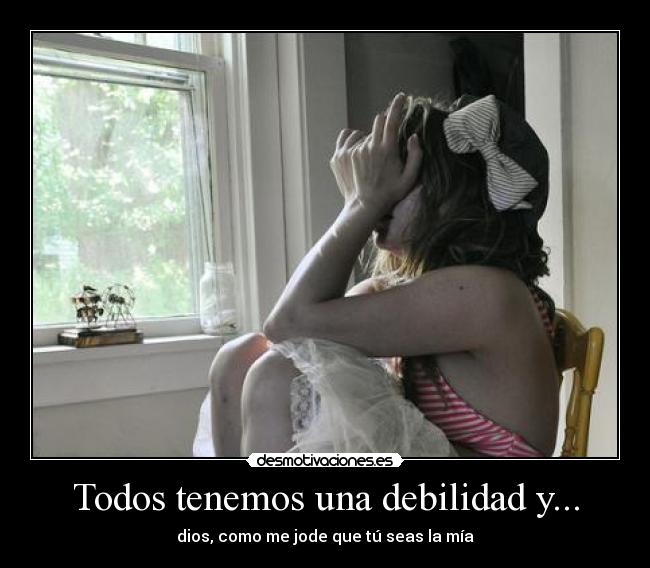Todos tenemos una debilidad y... - dios, como me jode que tú seas la mía