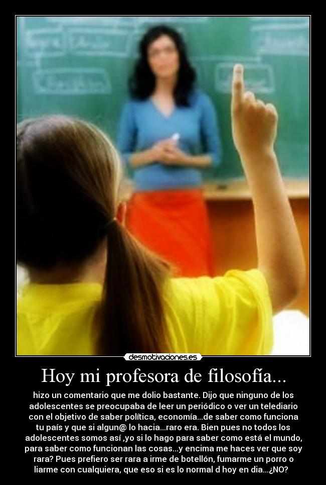 Hoy mi profesora de filosofía... - hizo un comentario que me dolio bastante. Dijo que ninguno de los
adolescentes se preocupaba de leer un periódico o ver un telediario
con el objetivo de saber política, economía...de saber como funciona
tu país y que si algun@ lo hacia...raro era. Bien pues no todos los
adolescentes somos así ,yo si lo hago para saber como está el mundo,
para saber como funcionan las cosas...y encima me haces ver que soy
rara? Pues prefiero ser rara a irme de botellón, fumarme un porro o
liarme con cualquiera, que eso si es lo normal d hoy en dia...¿NO?  