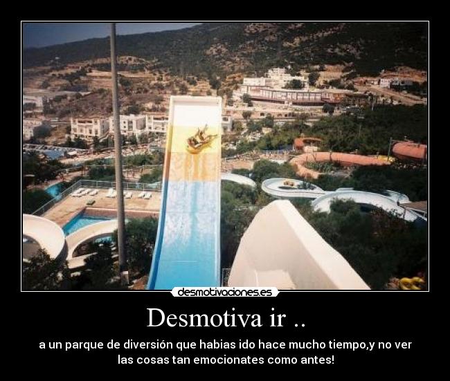 Desmotiva ir .. - a un parque de diversión que habias ido hace mucho tiempo,y no ver
las cosas tan emocionates como antes!