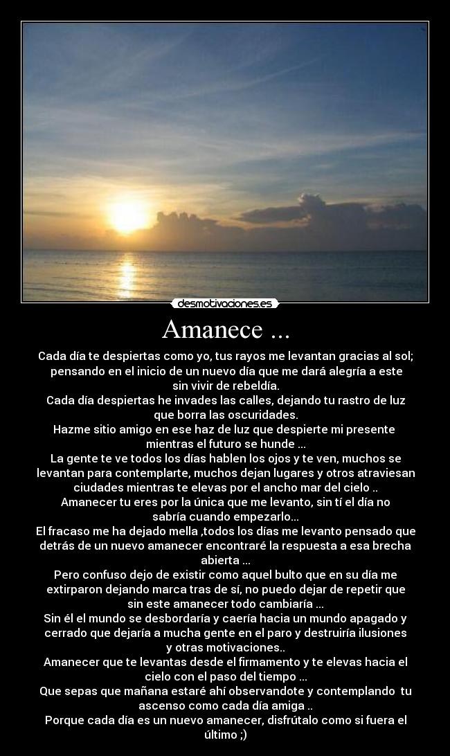 Amanece ... - Cada día te despiertas como yo, tus rayos me levantan gracias al sol;
 pensando en el inicio de un nuevo día que me dará alegría a este
sin vivir de rebeldía.
Cada día despiertas he invades las calles, dejando tu rastro de luz
que borra las oscuridades.
Hazme sitio amigo en ese haz de luz que despierte mi presente 
mientras el futuro se hunde ...
La gente te ve todos los días hablen los ojos y te ven, muchos se
levantan para contemplarte, muchos dejan lugares y otros atraviesan
ciudades mientras te elevas por el ancho mar del cielo ..
Amanecer tu eres por la única que me levanto, sin tí el día no
sabría cuando empezarlo...
El fracaso me ha dejado mella ,todos los días me levanto pensado que
detrás de un nuevo amanecer encontraré la respuesta a esa brecha
abierta ...
Pero confuso dejo de existir como aquel bulto que en su día me
extirparon dejando marca tras de sí, no puedo dejar de repetir que
sin este amanecer todo cambiaría ...
Sin él el mundo se desbordaría y caería hacia un mundo apagado y
cerrado que dejaría a mucha gente en el paro y destruiría ilusiones
y otras motivaciones..
Amanecer que te levantas desde el firmamento y te elevas hacia el
cielo con el paso del tiempo ...
Que sepas que mañana estaré ahí observandote y contemplando  tu
ascenso como cada día amiga ..
Porque cada día es un nuevo amanecer, disfrútalo como si fuera el
último ;)