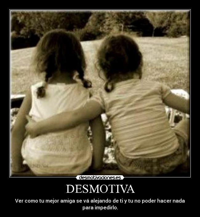 DESMOTIVA - Ver como tu mejor amiga se vá alejando de ti y tu no poder hacer nada para impedirlo.
