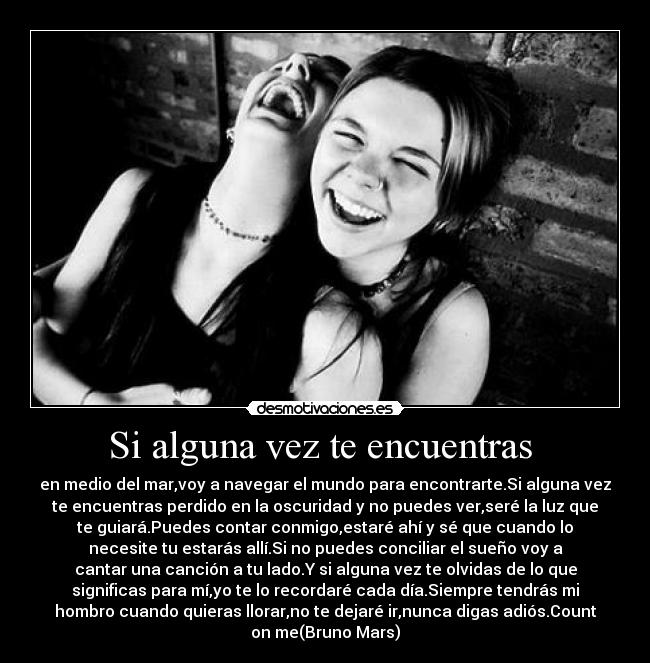 Si alguna vez te encuentras  - en medio del mar,voy a navegar el mundo para encontrarte.Si alguna vez
te encuentras perdido en la oscuridad y no puedes ver,seré la luz que
te guiará.Puedes contar conmigo,estaré ahí y sé que cuando lo
necesite tu estarás allí.Si no puedes conciliar el sueño voy a
cantar una canción a tu lado.Y si alguna vez te olvidas de lo que
significas para mí,yo te lo recordaré cada día.Siempre tendrás mi
hombro cuando quieras llorar,no te dejaré ir,nunca digas adiós.Count
on me(Bruno Mars)