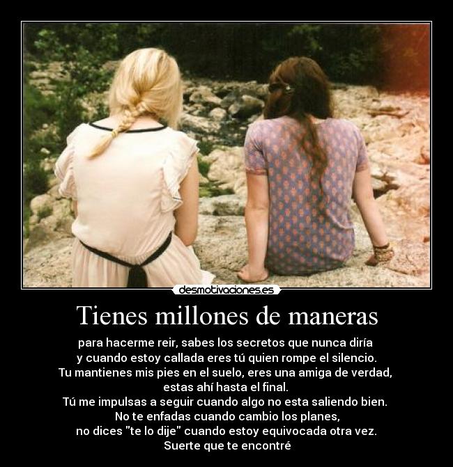 Tienes millones de maneras - para hacerme reir, sabes los secretos que nunca diría
y cuando estoy callada eres tú quien rompe el silencio.
Tu mantienes mis pies en el suelo, eres una amiga de verdad,
estas ahí hasta el final.
Tú me impulsas a seguir cuando algo no esta saliendo bien.
No te enfadas cuando cambio los planes,
no dices te lo dije cuando estoy equivocada otra vez.
Suerte que te encontré