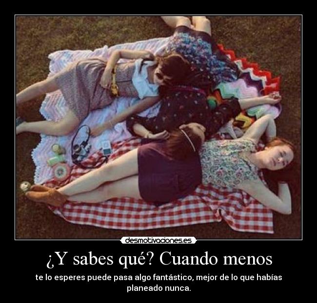 ¿Y sabes qué? Cuando menos - te lo esperes puede pasa algo fantástico, mejor de lo que habías planeado nunca.