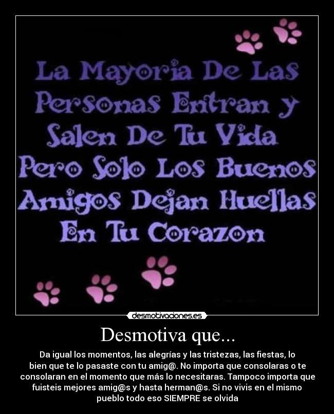 Desmotiva que... - Da igual los momentos, las alegrías y las tristezas, las fiestas, lo
bien que te lo pasaste con tu amig@. No importa que consolaras o te
consolaran en el momento que más lo necesitaras. Tampoco importa que
fuisteis mejores amig@s y hasta herman@s. Si no vivis en el mismo
pueblo todo eso SIEMPRE se olvida