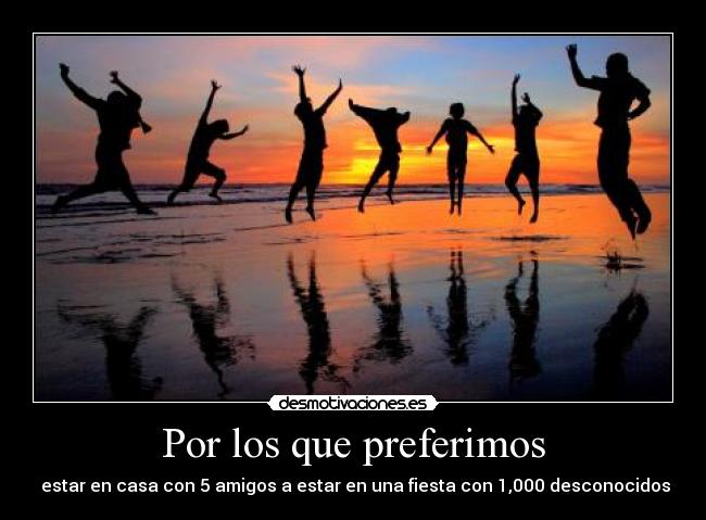Por los que preferimos -  estar en casa con 5 amigos a estar en una fiesta con 1,000 desconocidos