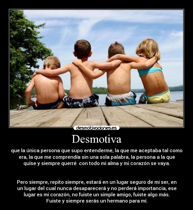 Desmotiva - que la única persona que supo entenderme, la que me aceptaba tal como
era, la que me comprendía sin una sola palabra, la persona a la que
quise y siempre querré  con todo mi alma y mi corazón se vaya.

 
Pero siempre, repito siempre, estará en un lugar seguro de mi ser, en
un lugar del cual nunca desaparecerá y no perderá importancia, ese
lugar es mi corazón, no fuiste un simple amigo, fuiste algo más.
Fuiste y siempre serás un hermano para mí.