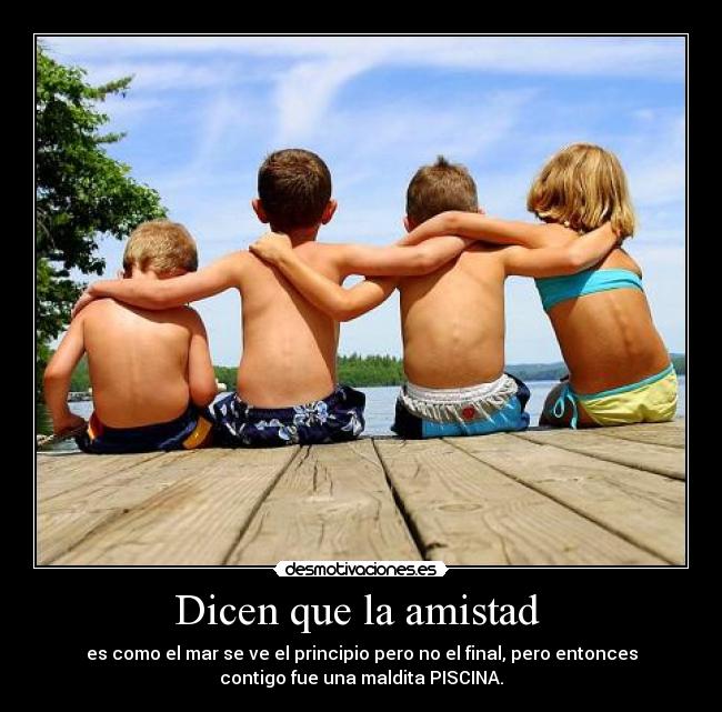 Dicen que la amistad - es como el mar se ve el principio pero no el final, pero entonces
contigo fue una maldita PISCINA.