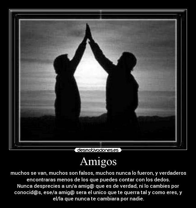 Amigos - muchos se van, muchos son falsos, muchos nunca lo fueron, y verdaderos
encontraras menos de los que puedes contar con los dedos.
Nunca desprecies a un/a amig@ que es de verdad, ni lo cambies por
conocid@s, ese/a amig@ sera el unico que te querra tal y como eres, y
el/la que nunca te cambiara por nadie.