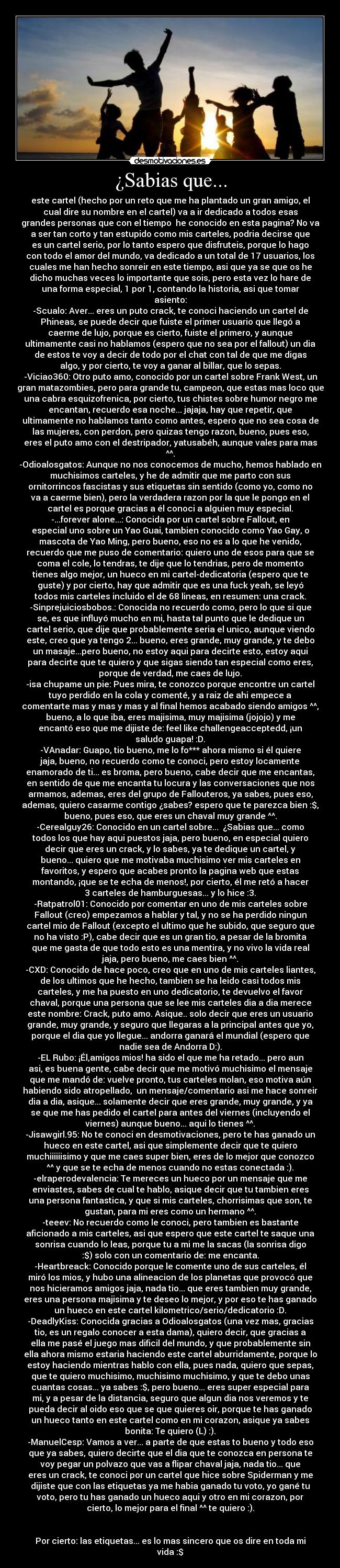 ¿Sabias que... - este cartel (hecho por un reto que me ha plantado un gran amigo, el
cual dire su nombre en el cartel) va a ir dedicado a todos esas
grandes personas que con el tiempo  he conocido en esta pagina? No va
a ser tan corto y tan estupido como mis carteles, podria decirse que
es un cartel serio, por lo tanto espero que disfruteis, porque lo hago
con todo el amor del mundo, va dedicado a un total de 17 usuarios, los
cuales me han hecho sonreir en este tiempo, asi que ya se que os he
dicho muchas veces lo importante que sois, pero esta vez lo hare de
una forma especial, 1 por 1, contando la historia, asi que tomar
asiento:
-Scualo: Aver... eres un puto crack, te conoci haciendo un cartel de
Phineas, se puede decir que fuiste el primer usuario que llegó a
caerme de lujo, porque es cierto, fuiste el primero, y aunque
ultimamente casi no hablamos (espero que no sea por el fallout) un dia
de estos te voy a decir de todo por el chat con tal de que me digas
algo, y por cierto, te voy a ganar al billar, que lo sepas.
-Viciao360: Otro puto amo, conocido por un cartel sobre Frank West, un
gran matazombies, pero para grande tu, campeon, que estas mas loco que
una cabra esquizofrenica, por cierto, tus chistes sobre humor negro me
encantan, recuerdo esa noche... jajaja, hay que repetir, que
ultimamente no hablamos tanto como antes, espero que no sea cosa de
las mujeres, con perdon, pero quizas tengo razon, bueno, pues eso,
eres el puto amo con el destripador, yatusabéh, aunque vales para mas
^^.
-Odioalosgatos: Aunque no nos conocemos de mucho, hemos hablado en
muchisimos carteles, y he de admitir que me parto con sus
ornitorrincos fascistas y sus etiquetas sin sentido (como yo, como no
va a caerme bien), pero la verdadera razon por la que le pongo en el
cartel es porque gracias a él conoci a alguien muy especial.
-...forever alone...: Conocida por un cartel sobre Fallout, en
especial uno sobre un Yao Guai, tambien conocido como Yao Gay, o
mascota de Yao Ming, pero bueno, eso no es a lo que he venido,
recuerdo que me puso de comentario: quiero uno de esos para que se
coma el cole, lo tendras, te dije que lo tendrias, pero de momento
tienes algo mejor, un hueco en mi cartel-dedicatoria (espero que te
guste) y por cierto, hay que admitir que es una fuck yeah, se leyó
todos mis carteles incluido el de 68 lineas, en resumen: una crack.
-Sinprejuiciosbobos.: Conocida no recuerdo como, pero lo que si que
se, es que influyó mucho en mi, hasta tal punto que le dedique un
cartel serio, que dije que probablemente seria el unico, aunque viendo
este, creo que ya tengo 2... bueno, eres grande, muy grande, y te debo
un masaje...pero bueno, no estoy aqui para decirte esto, estoy aqui
para decirte que te quiero y que sigas siendo tan especial como eres,
porque de verdad, me caes de lujo.
-isa chupame un pie: Pues mira, te conozco porque encontre un cartel
tuyo perdido en la cola y comenté, y a raiz de ahi empece a
comentarte mas y mas y mas y al final hemos acabado siendo amigos ^^,
bueno, a lo que iba, eres majisima, muy majisima (jojojo) y me
encantó eso que me dijiste de: feel like challengeacceptedd, ¡un
saludo guapa! :D.
-VAnadar: Guapo, tio bueno, me lo fo*** ahora mismo si él quiere
jaja, bueno, no recuerdo como te conoci, pero estoy locamente
enamorado de ti... es broma, pero bueno, cabe decir que me encantas,
en sentido de que me encanta tu locura y las conversaciones que nos
armamos, ademas, eres del grupo de Fallouteros, ya sabes, pues eso,
ademas, quiero casarme contigo ¿sabes? espero que te parezca bien :$,
bueno, pues eso, que eres un chaval muy grande ^^.
-Cerealguy26: Conocido en un cartel sobre...  ¿Sabias que... como
todos los que hay aqui puestos jaja, pero bueno, en especial quiero
decir que eres un crack, y lo sabes, ya te dedique un cartel, y
bueno... quiero que me motivaba muchisimo ver mis carteles en
favoritos, y espero que acabes pronto la pagina web que estas
montando, ¡que se te echa de menos!, por cierto, él me retó a hacer
3 carteles de hamburguesas... y lo hice :3.
-Ratpatrol01: Conocido por comentar en uno de mis carteles sobre
Fallout (creo) empezamos a hablar y tal, y no se ha perdido ningun
cartel mio de Fallout (excepto el ultimo que he subido, que seguro que
no ha visto :P), cabe decir que es un gran tio, a pesar de la bromita
que me gasta de que todo esto es una mentira, y no vivo la vida real
jaja, pero bueno, me caes bien ^^.
-CXD: Conocido de hace poco, creo que en uno de mis carteles liantes,
de los ultimos que he hecho, tambien se ha leido casi todos mis
carteles, y me ha puesto en uno dedicatorio, te devuelvo el favor
chaval, porque una persona que se lee mis carteles dia a dia merece
este nombre: Crack, puto amo. Asique.. solo decir que eres un usuario
grande, muy grande, y seguro que llegaras a la principal antes que yo,
porque el dia que yo llegue... andorra ganará el mundial (espero que
nadie sea de Andorra D:).
-EL Rubo: ¡Él,amigos mios! ha sido el que me ha retado... pero aun
asi, es buena gente, cabe decir que me motivó muchisimo el mensaje
que me mandó de: vuelve pronto, tus carteles molan, eso motiva aún
habiendo sido atropellado,  un mensaje/comentario asi me hace sonreir
dia a dia, asique... solamente decir que eres grande, muy grande, y ya
se que me has pedido el cartel para antes del viernes (incluyendo el
viernes) aunque bueno... aqui lo tienes ^^.
-Jisawgirl.95: No te conoci en desmotivaciones, pero te has ganado un
hueco en este cartel, asi que simplemente decir que te quiero
muchiiiiiisimo y que me caes super bien, eres de lo mejor que conozco
^^ y que se te echa de menos cuando no estas conectada :).
-elraperodevalencia: Te mereces un hueco por un mensaje que me
enviastes, sabes de cual te hablo, asique decir que tu tambien eres
una persona fantastica, y que si mis carteles, chorrisimas que son, te
gustan, para mi eres como un hermano ^^.
-teeev: No recuerdo como le conoci, pero tambien es bastante
aficionado a mis carteles, asi que espero que este cartel te saque una
sonrisa cuando lo leas, porque tu a mi me la sacas (la sonrisa digo
:$) solo con un comentario de: me encanta.
-Heartbreack: Conocido porque le comente uno de sus carteles, él
miró los mios, y hubo una alineacion de los planetas que provocó que
nos hicieramos amigos jaja, nada tio... que eres tambien muy grande,
eres una persona majisima y te deseo lo mejor, y por eso te has ganado
un hueco en este cartel kilometrico/serio/dedicatorio :D.
-DeadlyKiss: Conocida gracias a Odioalosgatos (una vez mas, gracias
tio, es un regalo conocer a esta dama), quiero decir, que gracias a
ella me pasé el juego mas dificil del mundo, y que probablemente sin
ella ahora mismo estaria haciendo este cartel aburridamente, porque lo
estoy haciendo mientras hablo con ella, pues nada, quiero que sepas,
que te quiero muchisimo, muchisimo muchisimo, y que te debo unas
cuantas cosas... ya sabes :$, pero bueno... eres super especial para
mi, y a pesar de la distancia, seguro que algun dia nos veremos y te
pueda decir al oido eso que se que quieres oir, porque te has ganado
un hueco tanto en este cartel como en mi corazon, asique ya sabes
bonita: Te quiero (L) :).
-ManuelCesp: Vamos a ver... a parte de que estas to bueno y todo eso
que ya sabes, quiero decirte que el dia que te conozca en persona te
voy pegar un polvazo que vas a flipar chaval jaja, nada tio... que
eres un crack, te conoci por un cartel que hice sobre Spiderman y me
dijiste que con las etiquetas ya me habia ganado tu voto, yo gané tu
voto, pero tu has ganado un hueco aqui y otro en mi corazon, por
cierto, lo mejor para el final ^^ te quiero :).


Por cierto: las etiquetas... es lo mas sincero que os dire en toda mi
vida :$