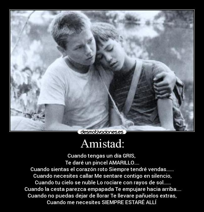 Amistad: - Cuando tengas un día GRIS,
Te daré un pincel AMARILLO....
Cuando sientas el corazón roto Siempre tendré vendas......
Cuando necesites callar Me sentare contigo en silencio,
Cuando tu cielo se nuble Lo rociare con rayos de sol......
Cuando la cesta parezca empapada Te empujare hacia arriba....
Cuando no puedas dejar de llorar Te llevare pañuelos extras,
Cuando me necesites SIEMPRE ESTARÉ ALLÍ