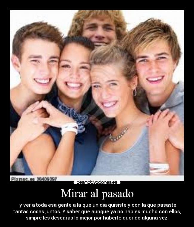 Mirar al pasado - y ver a toda esa gente a la que un dia quisiste y con la que pasaste
tantas cosas juntos. Y saber que aunque ya no hables mucho con ellos,
simpre les desearas lo mejor por haberte querido alguna vez.