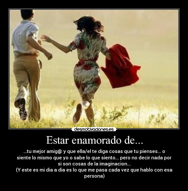 Estar enamorado de... - ...tu mejor amig@ y que ella/el te diga cosas que tu pienses... o
siente lo mismo que yo o sabe lo que siento... pero no decir nada por
si son cosas de la imaginacion...
(Y este es mi dia a dia es lo que me pasa cada vez que hablo con esa
persona)