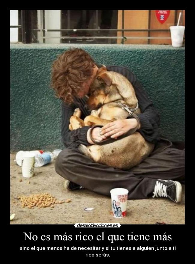 No es más rico el que tiene más - sino el que menos ha de necesitar y si tu tienes a alguien junto a ti rico serás.