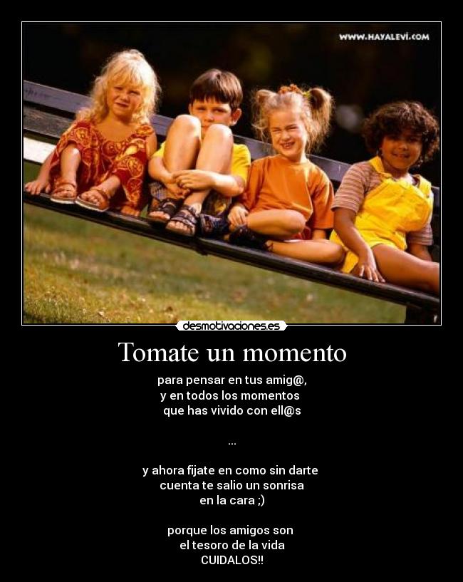 Tomate un momento - para pensar en tus amig@,
y en todos los momentos
que has vivido con ell@s
...
y ahora fijate en como sin darte
cuenta te salio un sonrisa
en la cara ;)
porque los amigos son
el tesoro de la vida
CUIDALOS!!