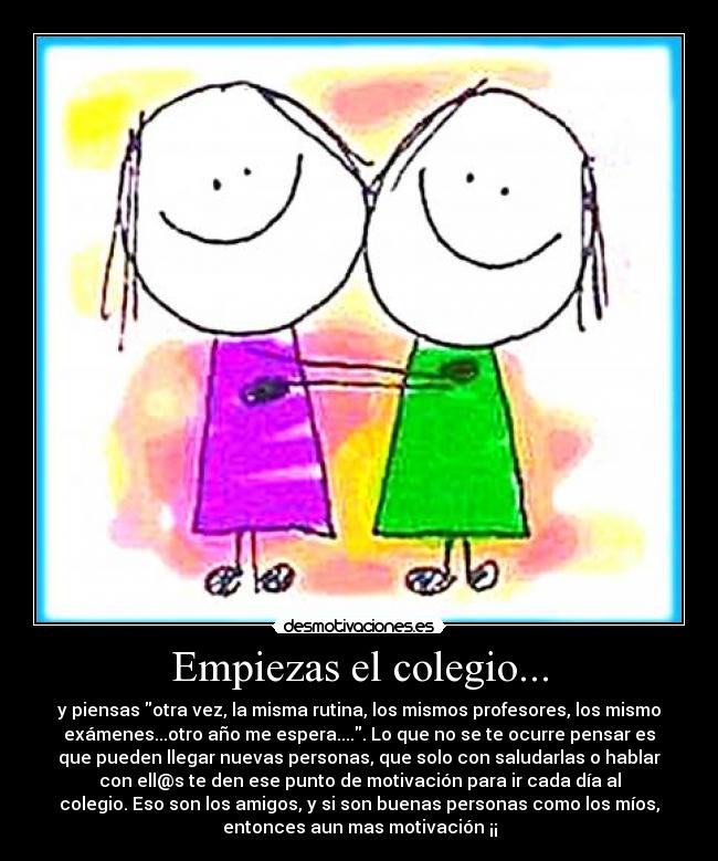 Empiezas el colegio... - y piensas otra vez, la misma rutina, los mismos profesores, los mismo
exámenes...otro año me espera..... Lo que no se te ocurre pensar es
que pueden llegar nuevas personas, que solo con saludarlas o hablar
con ell@s te den ese punto de motivación para ir cada día al
colegio. Eso son los amigos, y si son buenas personas como los míos,
entonces aun mas motivación ¡¡