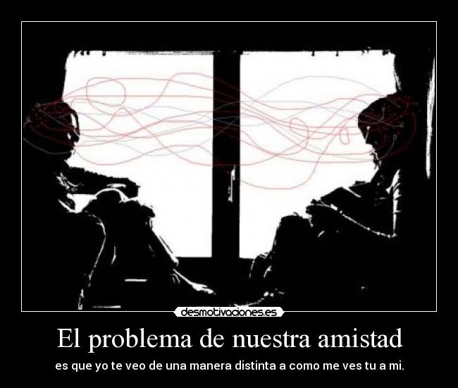 El problema de nuestra amistad - es que yo te veo de una manera distinta a como me ves tu a mi.