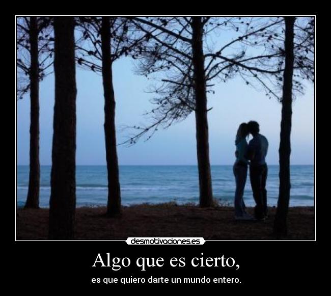 Algo que es cierto, - es que quiero darte un mundo entero.