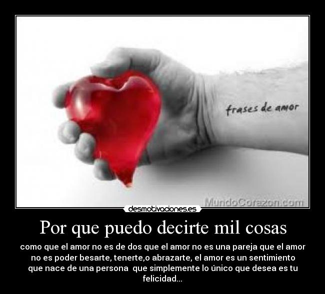 Por que puedo decirte mil cosas - como que el amor no es de dos que el amor no es una pareja que el amor
no es poder besarte, tenerte,o abrazarte, el amor es un sentimiento
que nace de una persona que simplemente lo único que desea es tu
felicidad...