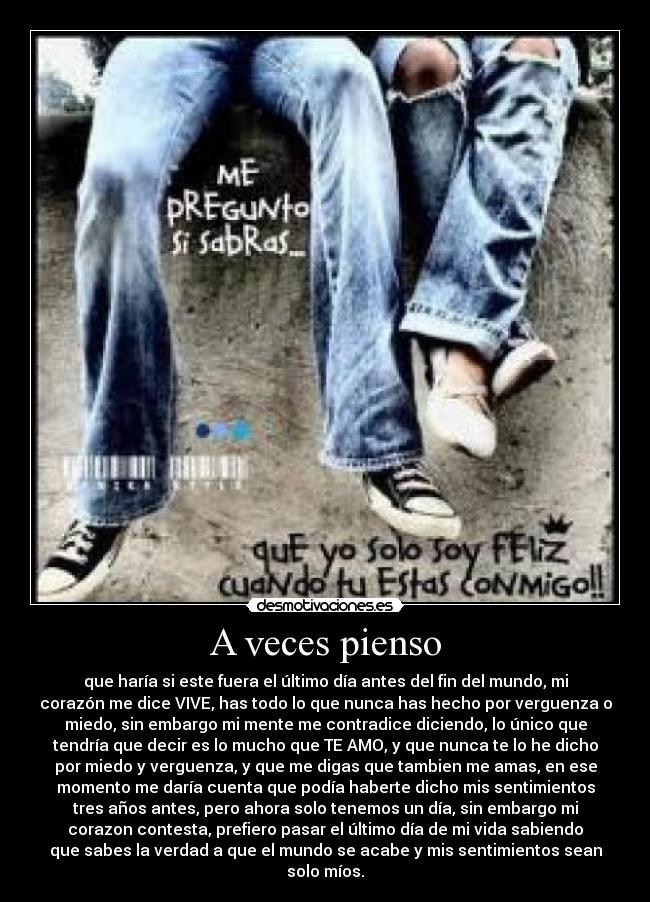 A veces pienso - que haría si este fuera el último día antes del fin del mundo, mi
corazón me dice VIVE, has todo lo que nunca has hecho por verguenza o
miedo, sin embargo mi mente me contradice diciendo, lo único que
tendría que decir es lo mucho que TE AMO, y que nunca te lo he dicho
por miedo y verguenza, y que me digas que tambien me amas, en ese
momento me daría cuenta que podía haberte dicho mis sentimientos
tres años antes, pero ahora solo tenemos un día, sin embargo mi
corazon contesta, prefiero pasar el último día de mi vida sabiendo
que sabes la verdad a que el mundo se acabe y mis sentimientos sean
solo míos.