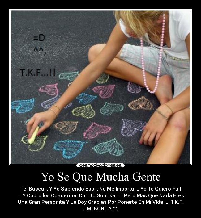 Yo Se Que Mucha Gente - Te Busca... Y Yo Sabiendo Eso... No Me Importa ... Yo Te Quiero Full
... Y Cubro los Cuadernos Con Tu Sonrisa ...!! Pero Mas Que Nada Eres
Una Gran Personita Y Le Doy Gracias Por Ponerte En Mi VIda .... T.K.F.
.. MI BONITA ^^,