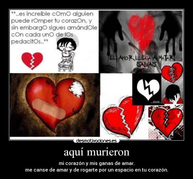 aquí murieron - mi corazón y mis ganas de amar.
me canse de amar y de rogarte por un espacio en tu corazón.