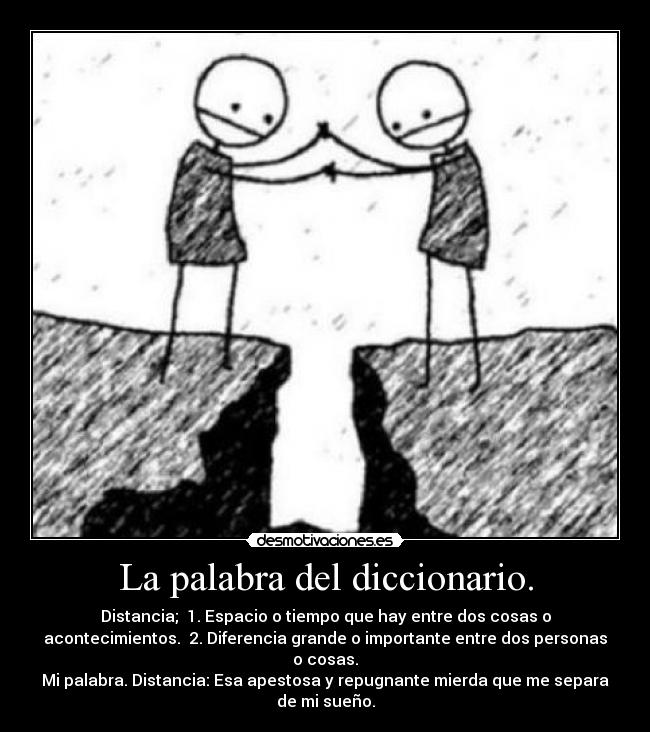 La palabra del diccionario. - Distancia; 1. Espacio o tiempo que hay entre dos cosas o
acontecimientos. 2. Diferencia grande o importante entre dos personas
o cosas.
Mi palabra. Distancia: Esa apestosa y repugnante mierda que me separa
de mi sueño.