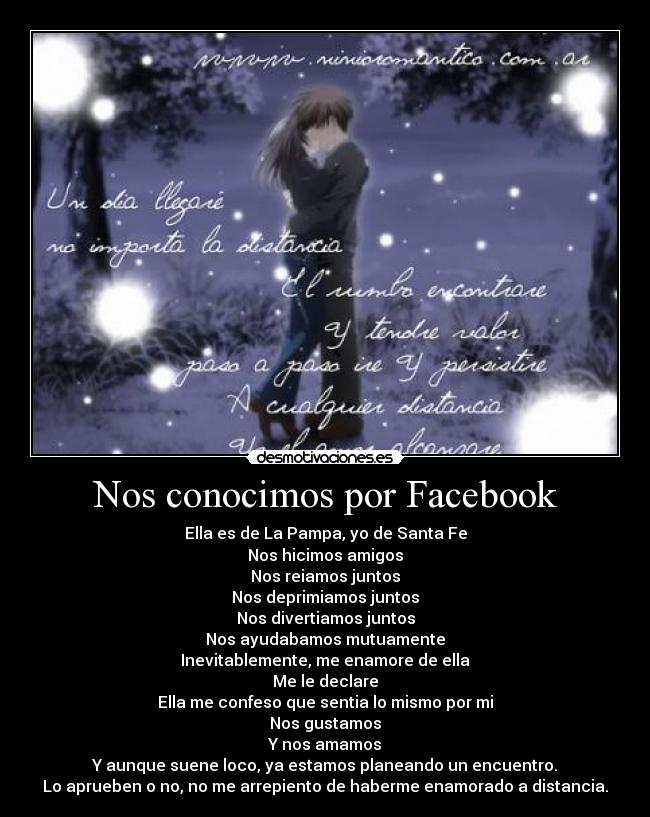Nos conocimos por Facebook - Ella es de La Pampa, yo de Santa Fe
Nos hicimos amigos
Nos reiamos juntos
Nos deprimiamos juntos
Nos divertiamos juntos
Nos ayudabamos mutuamente
Inevitablemente, me enamore de ella
Me le declare
Ella me confeso que sentia lo mismo por mi
Nos gustamos
Y nos amamos
Y aunque suene loco, ya estamos planeando un encuentro.
Lo aprueben o no, no me arrepiento de haberme enamorado a distancia.