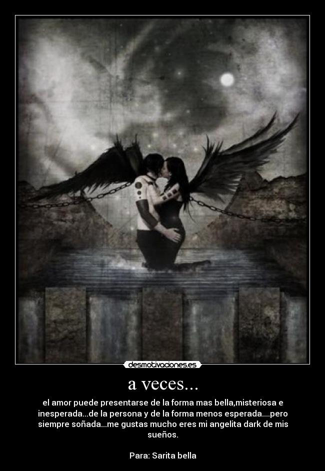 a veces... - el amor puede presentarse de la forma mas bella,misteriosa e
inesperada...de la persona y de la forma menos esperada....pero
siempre soñada...me gustas mucho eres mi angelita dark de mis
sueños.
Para: Sarita bella