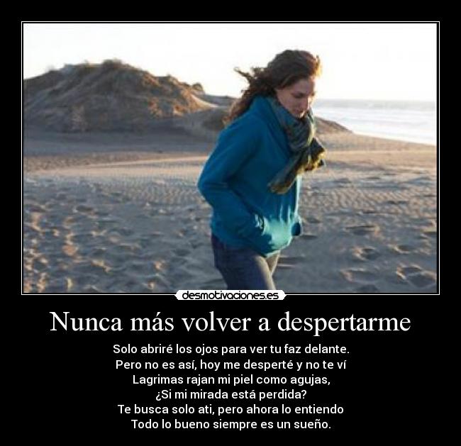 Nunca más volver a despertarme - Solo abriré los ojos para ver tu faz delante.
Pero no es así, hoy me desperté y no te ví
Lagrimas rajan mi piel como agujas,
¿Si mi mirada está perdida?
Te busca solo ati, pero ahora lo entiendo
Todo lo bueno siempre es un sueño.