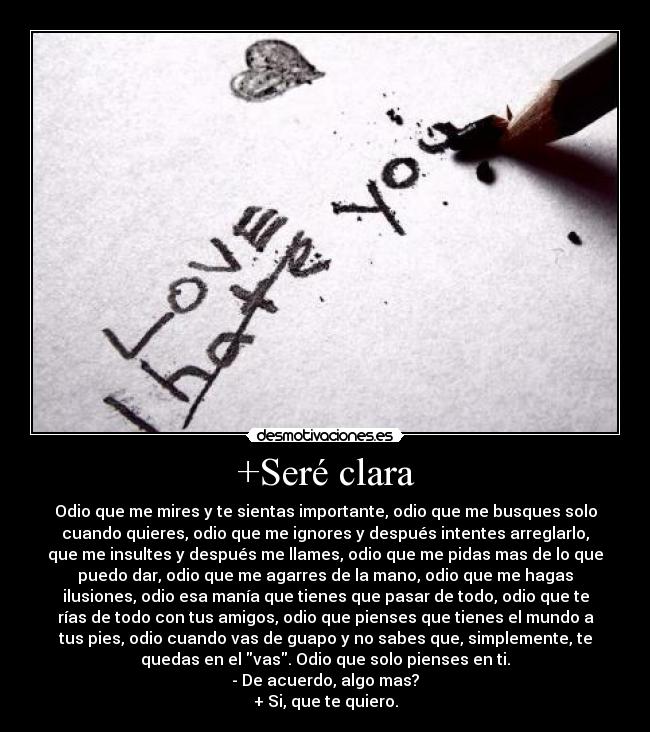 +Seré clara - Odio que me mires y te sientas importante, odio que me busques solo
cuando quieres, odio que me ignores y después intentes arreglarlo,
que me insultes y después me llames, odio que me pidas mas de lo que
puedo dar, odio que me agarres de la mano, odio que me hagas
ilusiones, odio esa manía que tienes que pasar de todo, odio que te
rías de todo con tus amigos, odio que pienses que tienes el mundo a
tus pies, odio cuando vas de guapo y no sabes que, simplemente, te
quedas en el vas. Odio que solo pienses en ti.
- De acuerdo, algo mas?
+ Si, que te quiero.