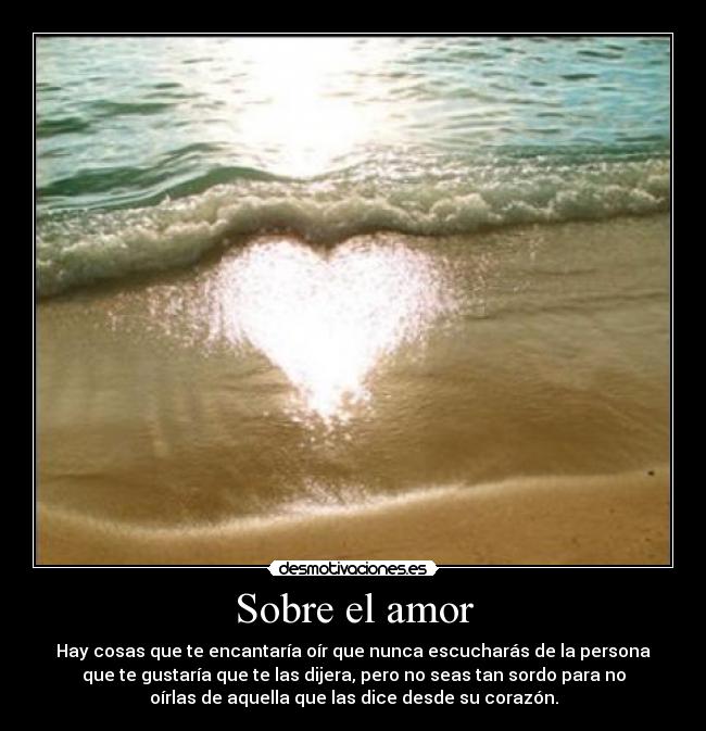 Sobre el amor - Hay cosas que te encantaría oír que nunca escucharás de la persona
que te gustaría que te las dijera, pero no seas tan sordo para no
oírlas de aquella que las dice desde su corazón.