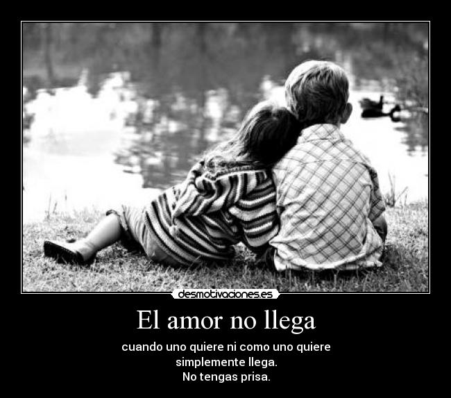 El amor no llega - cuando uno quiere ni como uno quiere
simplemente llega.
No tengas prisa.