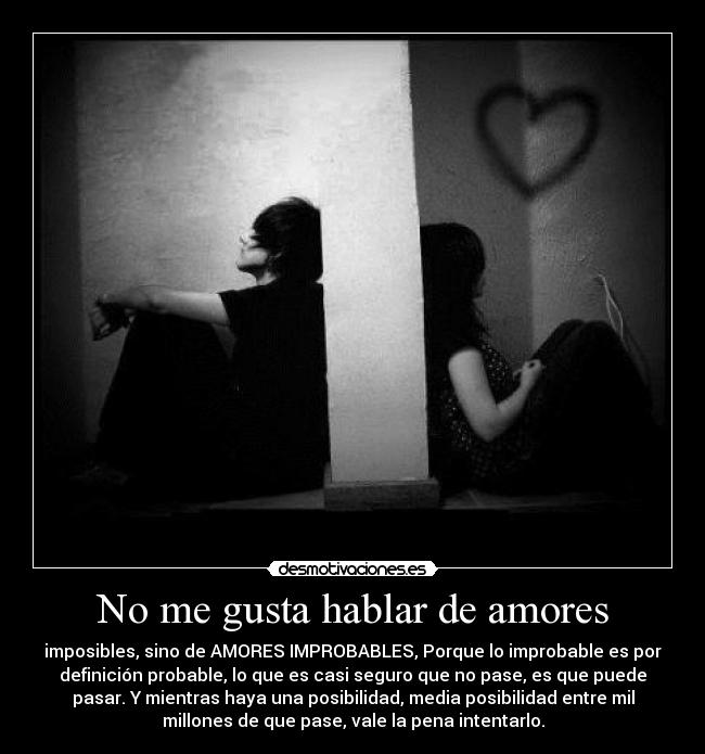 No me gusta hablar de amores - imposibles, sino de AMORES IMPROBABLES, Porque lo improbable es por
definición probable, lo que es casi seguro que no pase, es que puede
pasar. Y mientras haya una posibilidad, media posibilidad entre mil
millones de que pase, vale la pena intentarlo.
