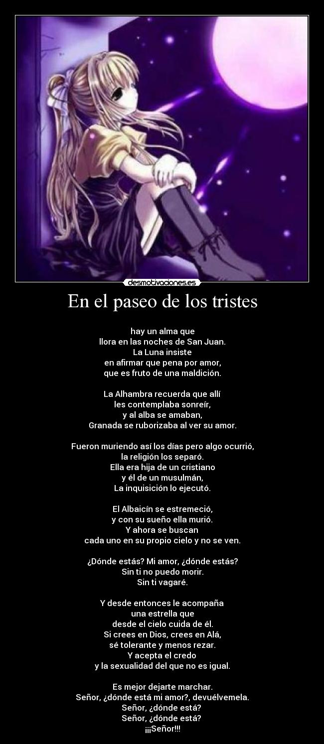 En el paseo de los tristes -
hay un alma que
llora en las noches de San Juan.
La Luna insiste
en afirmar que pena por amor,
que es fruto de una maldición.
La Alhambra recuerda que allí
les contemplaba sonreír,
y al alba se amaban,
Granada se ruborizaba al ver su amor.
Fueron muriendo así los días pero algo ocurrió,
la religión los separó.
Ella era hija de un cristiano
y él de un musulmán,
La inquisición lo ejecutó.
El Albaicín se estremeció,
y con su sueño ella murió.
Y ahora se buscan
cada uno en su propio cielo y no se ven.
¿Dónde estás? Mi amor, ¿dónde estás?
Sin ti no puedo morir.
Sin ti vagaré.
Y desde entonces le acompaña
una estrella que
desde el cielo cuida de él.
Si crees en Dios, crees en Alá,
sé tolerante y menos rezar.
Y acepta el credo
y la sexualidad del que no es igual.
Es mejor dejarte marchar.
Señor, ¿dónde está mi amor?, devuélvemela.
Señor, ¿dónde está?
Señor, ¿dónde está?
¡¡¡Señor!!!