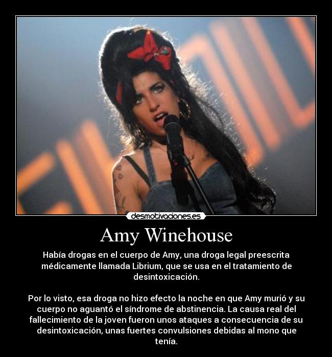 Amy Winehouse - Había drogas en el cuerpo de Amy, una droga legal preescrita
médicamente llamada Librium, que se usa en el tratamiento de
desintoxicación.
Por lo visto, esa droga no hizo efecto la noche en que Amy murió y su
cuerpo no aguantó el síndrome de abstinencia. La causa real del
fallecimiento de la joven fueron unos ataques a consecuencia de su
desintoxicación, unas fuertes convulsiones debidas al mono que
tenía.