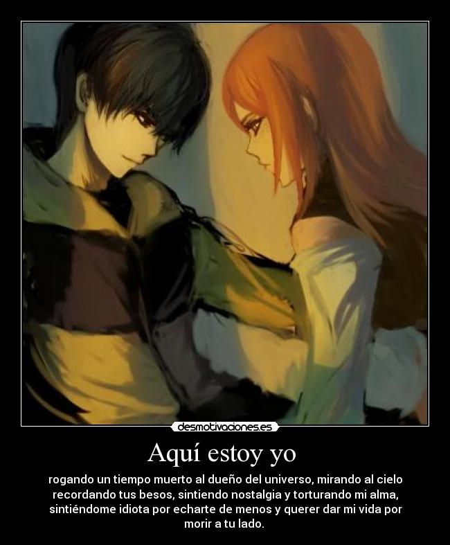 Aquí estoy yo - rogando un tiempo muerto al dueño del universo, mirando al cielo
recordando tus besos, sintiendo nostalgia y torturando mi alma,
sintiéndome idiota por echarte de menos y querer dar mi vida por
morir a tu lado.