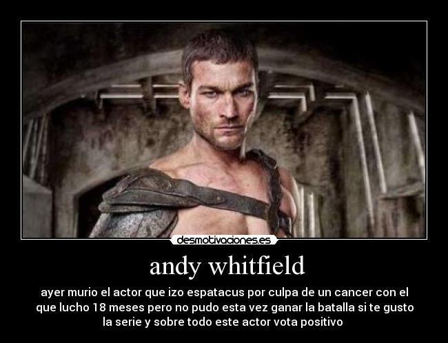 andy whitfield - ayer murio el actor que izo espatacus por culpa de un cancer con el
que lucho 18 meses pero no pudo esta vez ganar la batalla si te gusto
la serie y sobre todo este actor vota positivo 