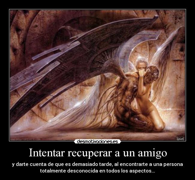 Intentar recuperar a un amigo - y darte cuenta de que es demasiado tarde, al encontrarte a una persona
totalmente desconocida en todos los aspectos...