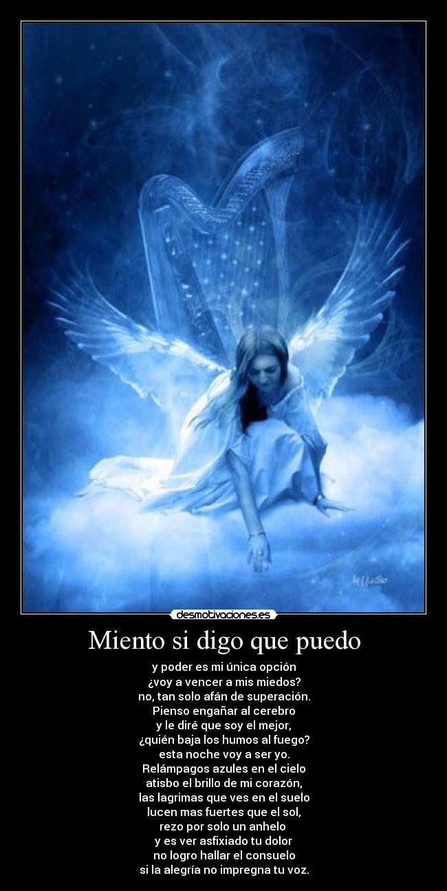 Miento si digo que puedo - y poder es mi única opción
¿voy a vencer a mis miedos?
no, tan solo afán de superación.
Pienso engañar al cerebro
y le diré que soy el mejor,
¿quién baja los humos al fuego?
esta noche voy a ser yo.
Relámpagos azules en el cielo
atisbo el brillo de mi corazón,
las lagrimas que ves en el suelo
lucen mas fuertes que el sol,
rezo por solo un anhelo
y es ver asfixiado tu dolor
no logro hallar el consuelo
si la alegría no impregna tu voz.