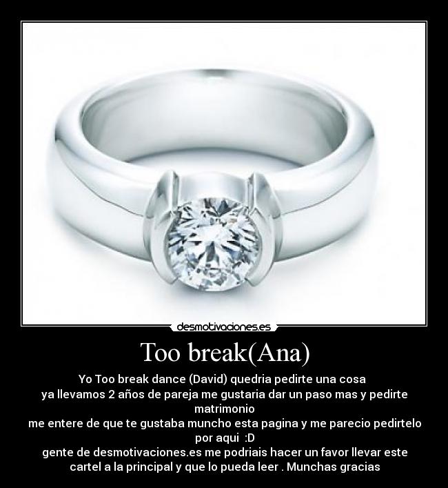 Too break(Ana) - Yo Too break dance (David) quedria pedirte una cosa 
ya llevamos 2 años de pareja me gustaria dar un paso mas y pedirte
matrimonio
me entere de que te gustaba muncho esta pagina y me parecio pedirtelo
por aqui  :D
gente de desmotivaciones.es me podriais hacer un favor llevar este
cartel a la principal y que lo pueda leer . Munchas gracias