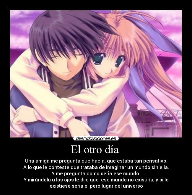 El otro día - Una amiga me pregunta que hacia, que estaba tan pensativo.
A lo que le conteste que trataba de imaginar un mundo sin ella.
Y me pregunta como seria ese mundo.
Y mirándola a los ojos le dije que ese mundo no existiría, y si lo
existiese seria el pero lugar del universo