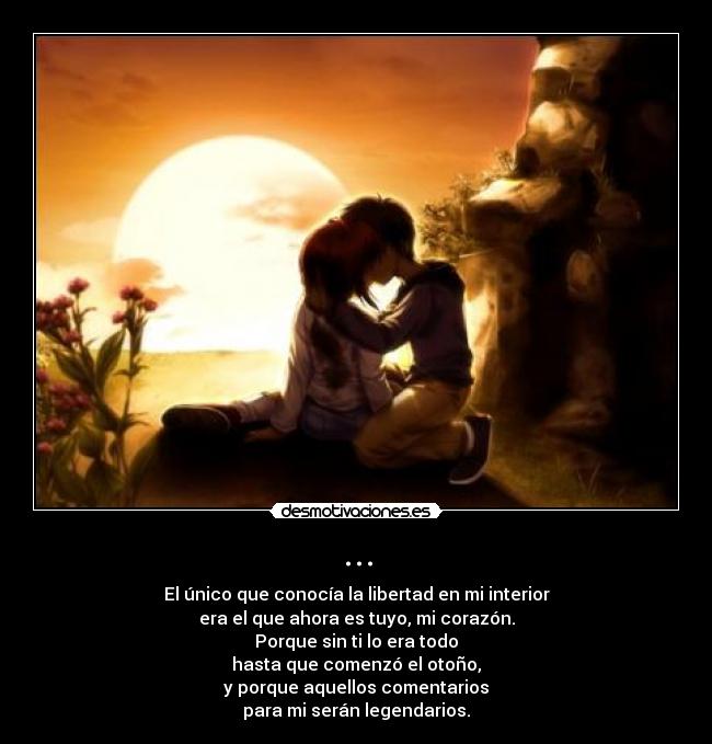 ... - El único que conocía la libertad en mi interior
era el que ahora es tuyo, mi corazón.
Porque sin ti lo era todo
hasta que comenzó el otoño,
y porque aquellos comentarios
para mi serán legendarios.