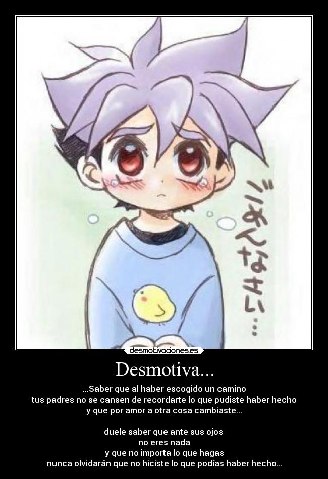 Desmotiva... - ...Saber que al haber escogido un camino
tus padres no se cansen de recordarte lo que pudiste haber hecho
y que por amor a otra cosa cambiaste...
duele saber que ante sus ojos
no eres nada
y que no importa lo que hagas
nunca olvidarán que no hiciste lo que podías haber hecho...