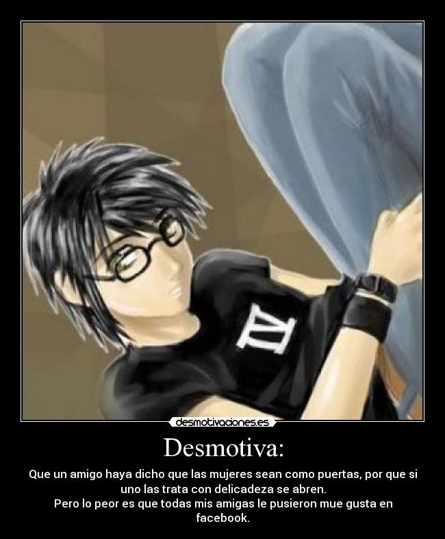 Desmotiva: - Que un amigo haya dicho que las mujeres sean como puertas, por que si
uno las trata con delicadeza se abren.
Pero lo peor es que todas mis amigas le pusieron mue gusta en
facebook.