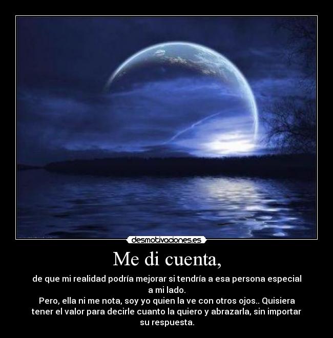 Me di cuenta, - de que mi realidad podría mejorar si tendría a esa persona especial
a mi lado.
Pero, ella ni me nota, soy yo quien la ve con otros ojos.. Quisiera
tener el valor para decirle cuanto la quiero y abrazarla, sin importar
su respuesta.
