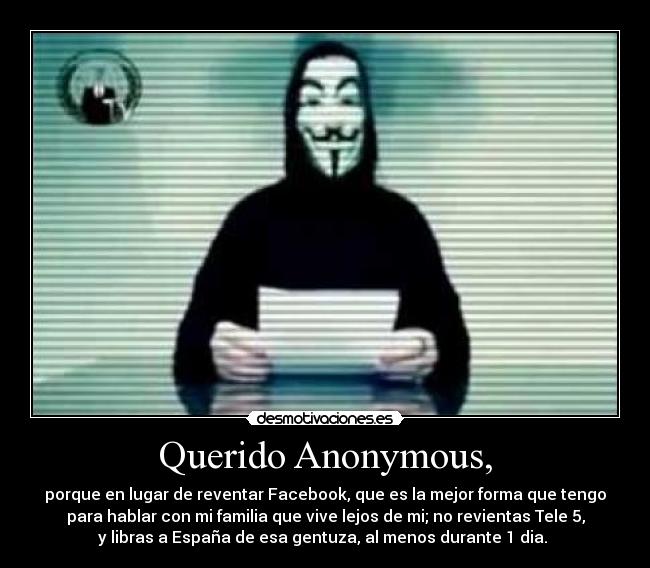Querido Anonymous, - porque en lugar de reventar Facebook, que es la mejor forma que tengo
para hablar con mi familia que vive lejos de mi; no revientas Tele 5,
y libras a España de esa gentuza, al menos durante 1 dia. 