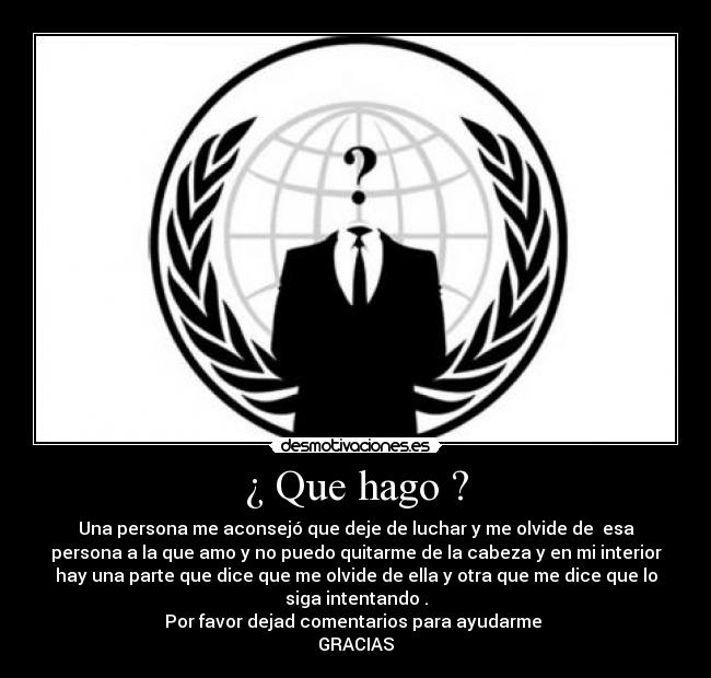 ¿ Que hago ? - Una persona me aconsejó que deje de luchar y me olvide de esa
persona a la que amo y no puedo quitarme de la cabeza y en mi interior
hay una parte que dice que me olvide de ella y otra que me dice que lo
siga intentando .
Por favor dejad comentarios para ayudarme
GRACIAS