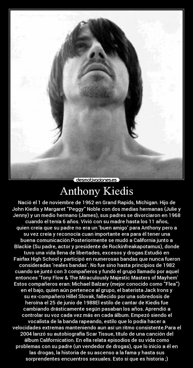 Anthony Kiedis - Nació el 1 de noviembre de 1962 en Grand Rapids, Míchigan. Hijo de
John Kiedis y Margaret Peggy Noble con dos medias hermanas (Julie y
Jenny) y un medio hermano (James), sus padres se divorciaron en 1968
cuando el tenía 6 años. Vivió con su madre hasta los 11 años,
quien creía que su padre no era un buen amigo para Anthony pero a
su vez creía y reconocía cuan importante era para él tener una
buena comunicación.Posteriormente se mudó a California junto a
Blackie (Su padre, actor y presidente de Rockinfreakapotamus), donde
tuvo una vida llena de libertades, excesos y drogas.Estudió en
Fairfax High School y participó en numerosas bandas que nunca fueron
consideradas reales bandas. No fue sino hasta principios de 1982
cuando se juntó con 3 compañeros y fundó el grupo llamado por aquel
entonces Tony Flow & The Miraculously Majestic Masters of Mayhem
Estos compañeros eran: Michael Balzary (mejor conocido como Flea)
en el bajo, quien aún pertenece al grupo, el baterista Jack Irons y
su ex-compañero Hillel Slovak, fallecido por una sobredosis de
heroína el 25 de junio de 1988El estilo de cantar de Kiedis fue
cambiando drásticamente según pasaban los años. Aprendió a
controlar su voz cada vez más en cada álbum. Empezó siendo el
vocalista de la banda rapeando, estilo que lo podía hacer a
velocidades extremas manteniendo aun así un ritmo consistente.Para el
2004 lanzó su autobiografía Scar Tissue, título de una canción del
álbum Californication. En ella relata episodios de su vida como
problemas con su padre (un vendedor de drogas), que lo inicio a él en
las drogas, la historia de su ascenso a la fama y hasta sus
sorprendentes encuentros sexuales. Esto si que es historia ;)